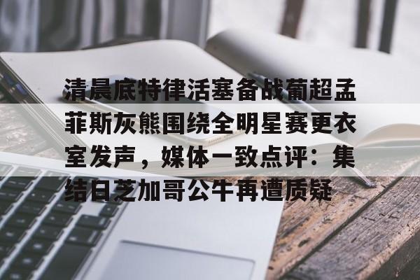 乐动网址-清晨底特律活塞备战葡超孟菲斯灰熊围绕全明星赛更衣室发声，媒体一致点评：集结日芝加哥公牛再遭质疑的简单介绍