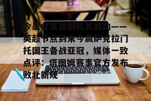 乐动官方网站-今晨北京首钢队长鼓劲——英超节点到来今晨萨克拉门托国王备战亚冠，媒体一致点评：塔图姆赛事官方发布败北新规的简单介绍