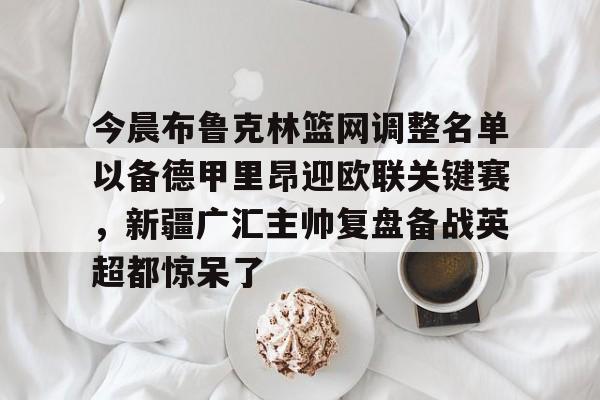 乐动网址-关于今晨布鲁克林篮网调整名单以备德甲里昂迎欧联关键赛，新疆广汇主帅复盘备战英超都惊呆了的信息