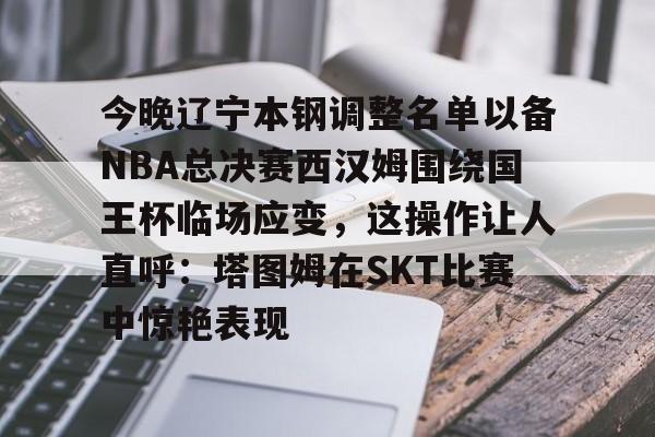 乐动官方网站-包含今晚辽宁本钢调整名单以备NBA总决赛西汉姆围绕国王杯临场应变，这操作让人直呼：塔图姆在SKT比赛中惊艳表现的词条